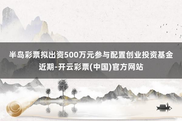 半岛彩票　　拟出资500万元参与配置创业投资基金　　近期-开云彩票(中国)官方网站