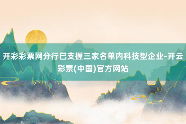 开彩彩票网分行已支握三家名单内科技型企业-开云彩票(中国)官方网站