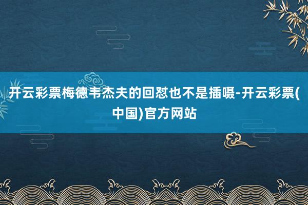 开云彩票梅德韦杰夫的回怼也不是插嗫-开云彩票(中国)官方网站