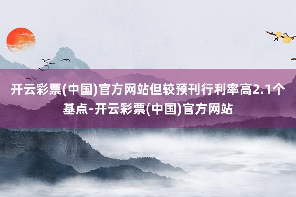 开云彩票(中国)官方网站但较预刊行利率高2.1个基点-开云彩票(中国)官方网站