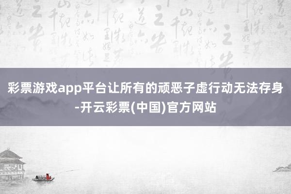 彩票游戏app平台让所有的顽恶子虚行动无法存身-开云彩票(中国)官方网站