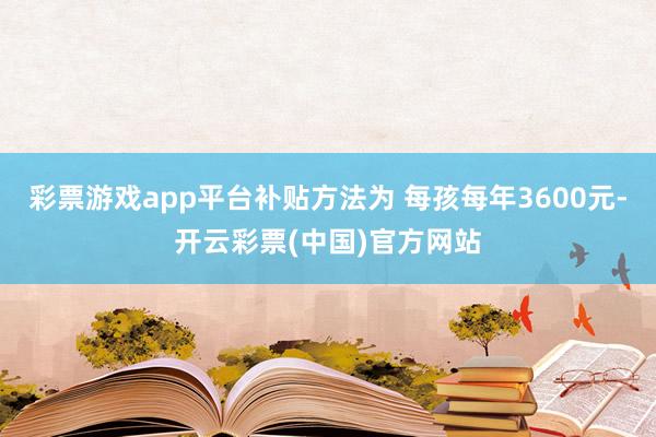 彩票游戏app平台补贴方法为 每孩每年3600元-开云彩票(中国)官方网站