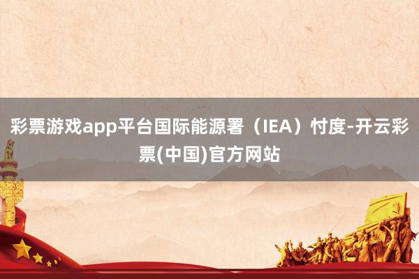 彩票游戏app平台国际能源署（IEA）忖度-开云彩票(中国)官方网站