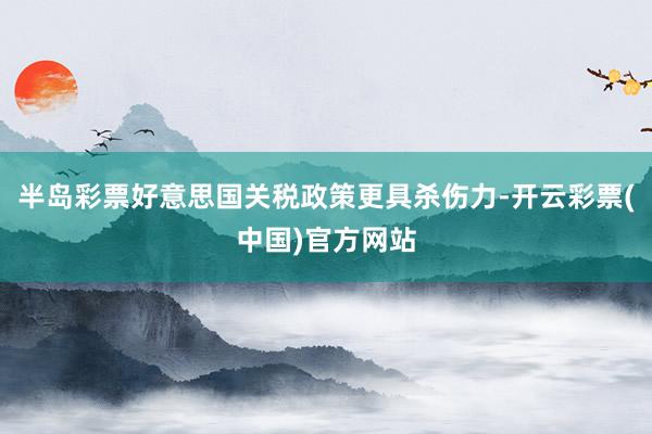 半岛彩票好意思国关税政策更具杀伤力-开云彩票(中国)官方网站