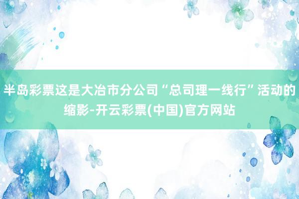 半岛彩票这是大冶市分公司“总司理一线行”活动的缩影-开云彩票(中国)官方网站