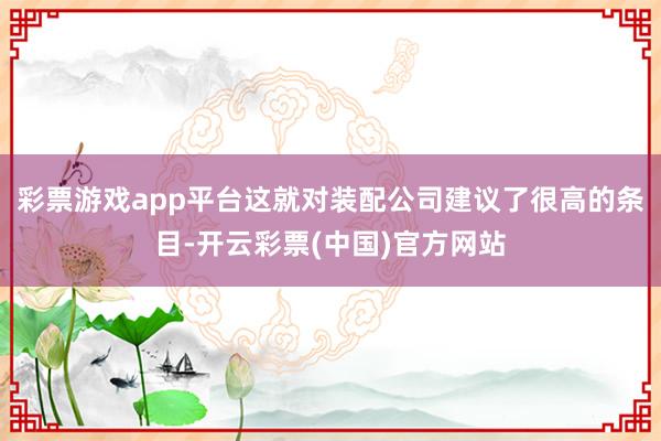 彩票游戏app平台这就对装配公司建议了很高的条目-开云彩票(中国)官方网站