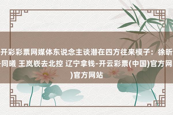 开彩彩票网媒体东说念主谈潜在四方往来模子：徐昕去同曦 王岚嵚去北控 辽宁拿钱-开云彩票(中国)官方网站