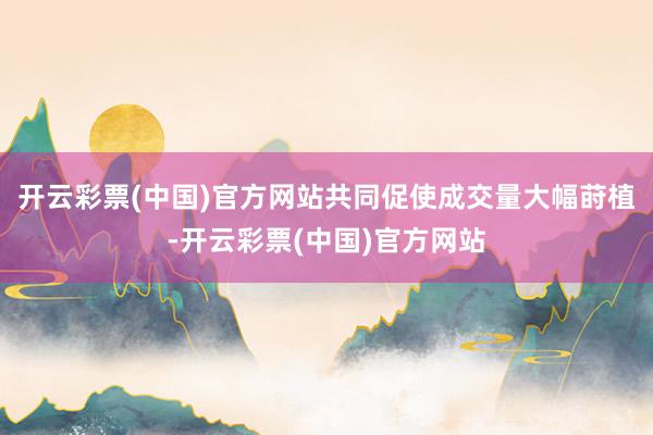 开云彩票(中国)官方网站共同促使成交量大幅莳植-开云彩票(中国)官方网站