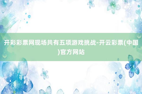 开彩彩票网现场共有五项游戏挑战-开云彩票(中国)官方网站
