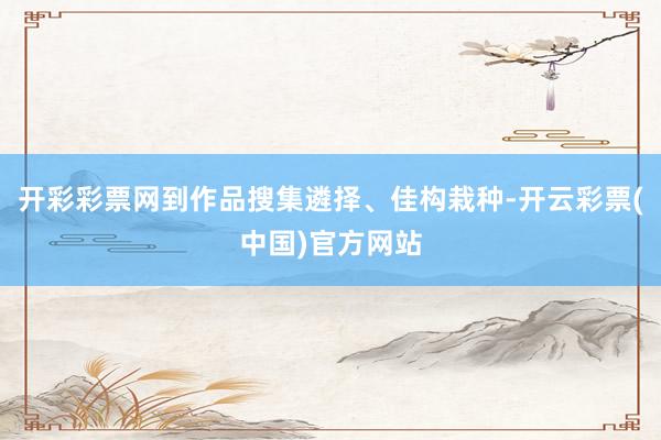 开彩彩票网到作品搜集遴择、佳构栽种-开云彩票(中国)官方网站