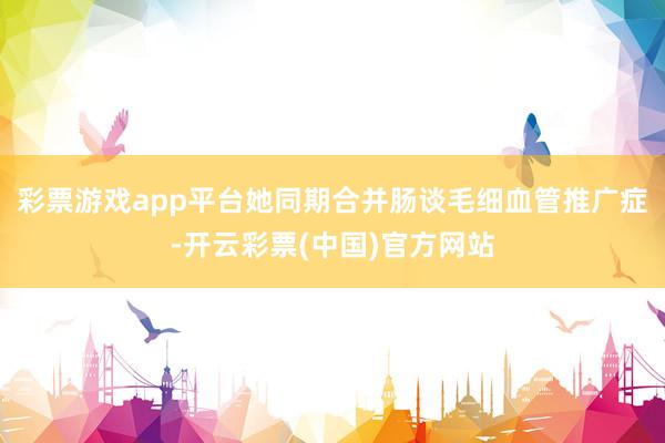 彩票游戏app平台她同期合并肠谈毛细血管推广症-开云彩票(中国)官方网站