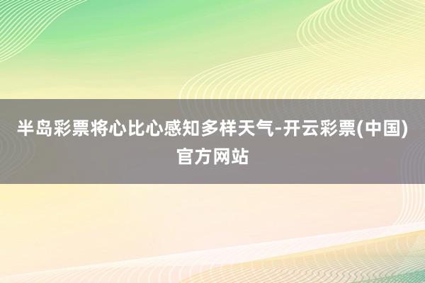 半岛彩票将心比心感知多样天气-开云彩票(中国)官方网站