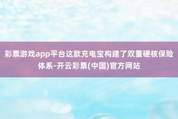 彩票游戏app平台这款充电宝构建了双重硬核保险体系-开云彩票(中国)官方网站