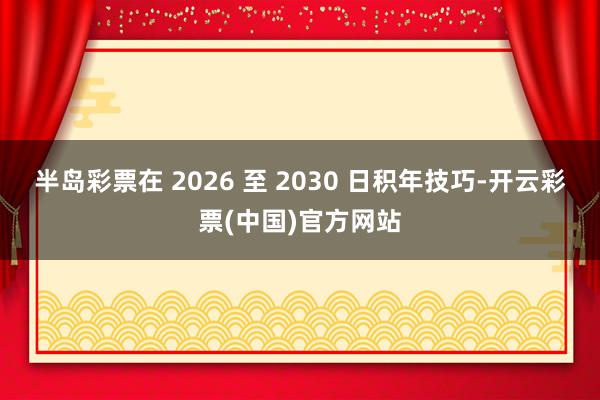 半岛彩票在 2026 至 2030 日积年技巧-开云彩票(中国)官方网站