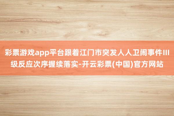 彩票游戏app平台跟着江门市突发人人卫闹事件Ⅲ级反应次序握续落实-开云彩票(中国)官方网站