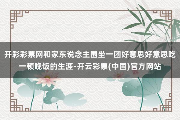 开彩彩票网和家东说念主围坐一团好意思好意思吃一顿晚饭的生涯-开云彩票(中国)官方网站