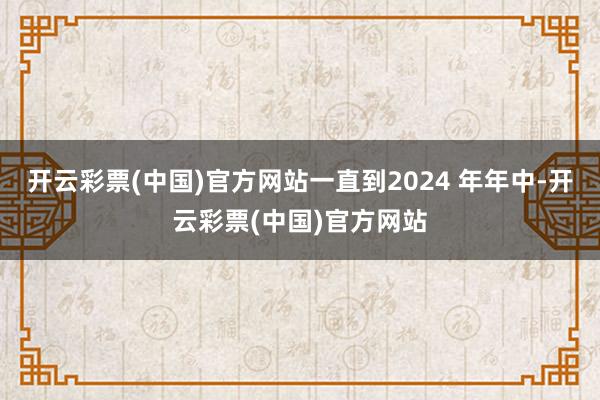 开云彩票(中国)官方网站一直到2024 年年中-开云彩票(中国)官方网站