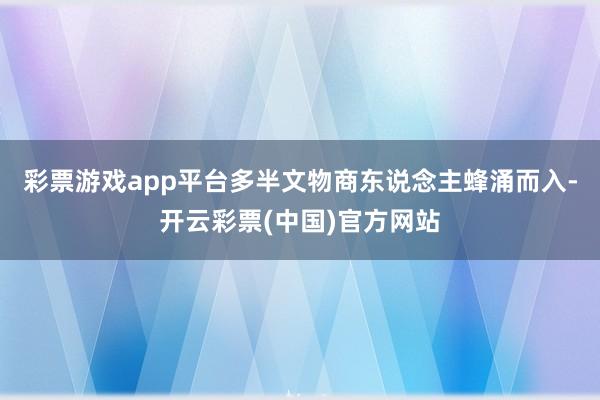 彩票游戏app平台多半文物商东说念主蜂涌而入-开云彩票(中国)官方网站