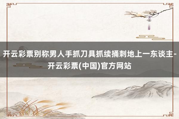 开云彩票别称男人手抓刀具抓续捅刺地上一东谈主-开云彩票(中国)官方网站